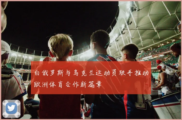 白俄罗斯与乌克兰运动员联手推动欧洲体育合作新篇章