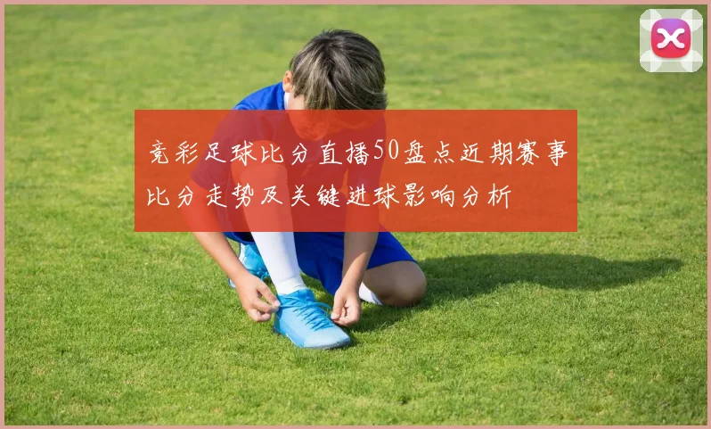 竞彩足球比分直播50盘点近期赛事比分走势及关键进球影响分析