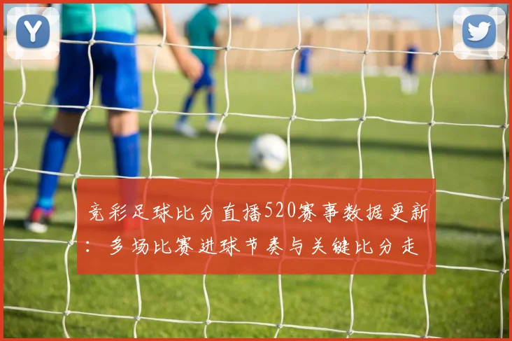 竞彩足球比分直播520赛事数据更新：多场比赛进球节奏与关键比分走势对比分析