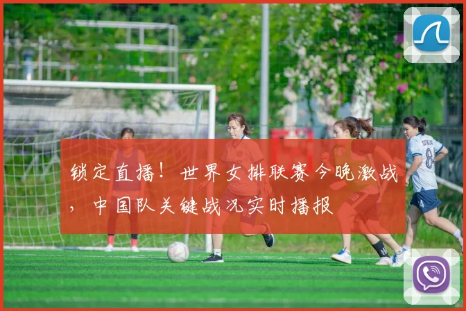 锁定直播！世界女排联赛今晚激战，中国队关键战况实时播报